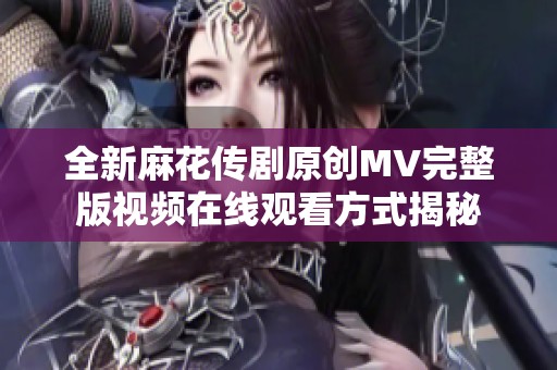 全新麻花传剧原创MV完整版视频在线观看方式揭秘