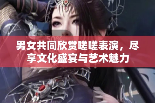 男女共同欣赏嗟嗟表演，尽享文化盛宴与艺术魅力