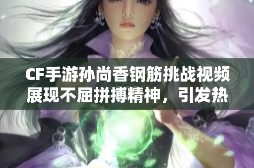 CF手游孙尚香钢筋挑战视频展现不屈拼搏精神，引发热议