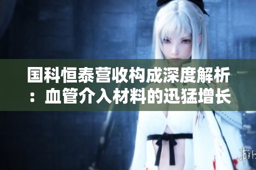 国科恒泰营收构成深度解析：血管介入材料的迅猛增长趋势