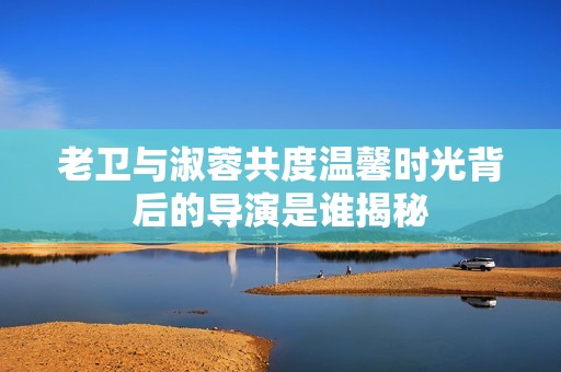 老卫与淑蓉共度温馨时光背后的导演是谁揭秘