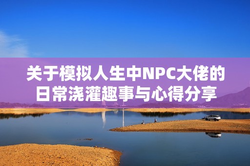 关于模拟人生中NPC大佬的日常浇灌趣事与心得分享