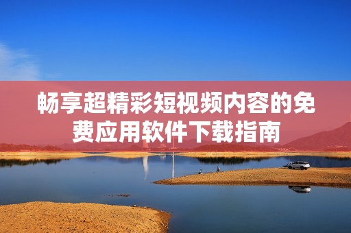 畅享超精彩短视频内容的免费应用软件下载指南