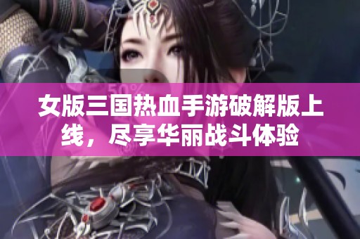 女版三国热血手游破解版上线，尽享华丽战斗体验