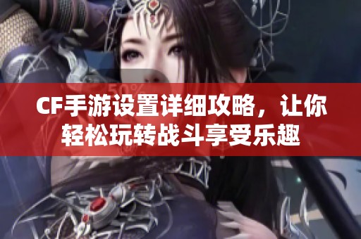 CF手游设置详细攻略，让你轻松玩转战斗享受乐趣