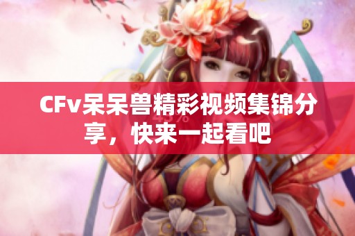 CFv呆呆兽精彩视频集锦分享，快来一起看吧