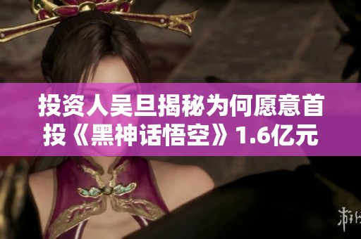 投资人吴旦揭秘为何愿意首投《黑神话悟空》1.6亿元