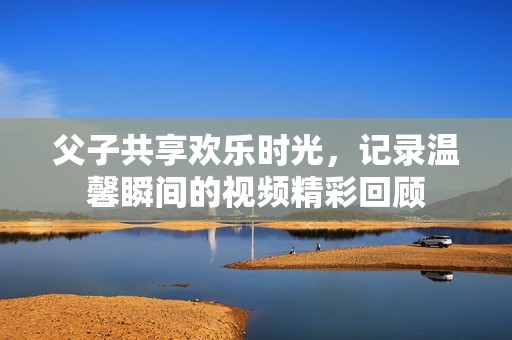 父子共享欢乐时光，记录温馨瞬间的视频精彩回顾