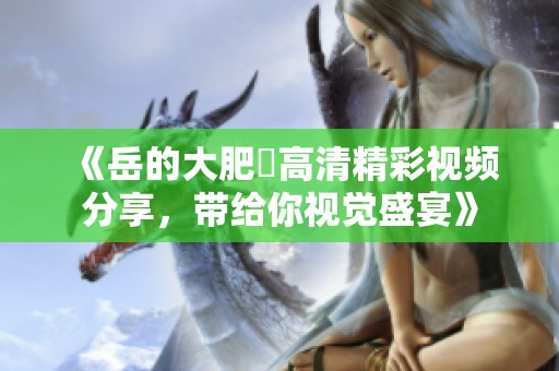 《岳的大肥坹高清精彩视频分享，带给你视觉盛宴》