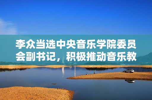 李众当选中央音乐学院委员会副书记，积极推动音乐教育发展