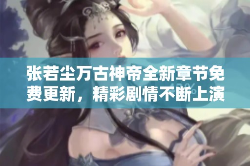张若尘万古神帝全新章节免费更新，精彩剧情不断上演
