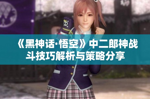 《黑神话·悟空》中二郎神战斗技巧解析与策略分享