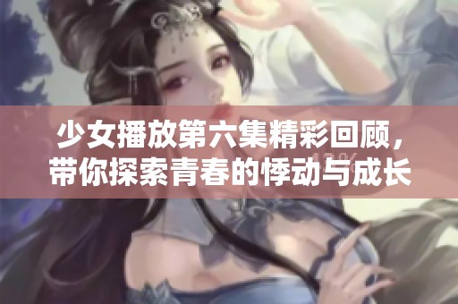 少女播放第六集精彩回顾，带你探索青春的悸动与成长