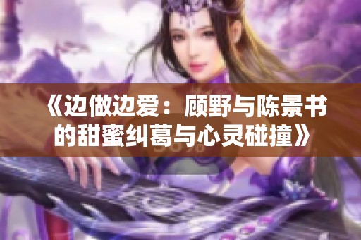 《边做边爱：顾野与陈景书的甜蜜纠葛与心灵碰撞》