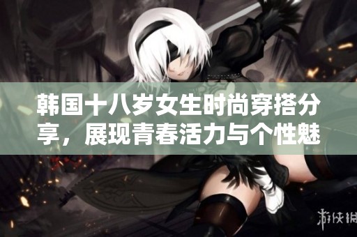 韩国十八岁女生时尚穿搭分享，展现青春活力与个性魅力