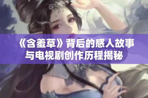 《含羞草》背后的感人故事与电视剧创作历程揭秘