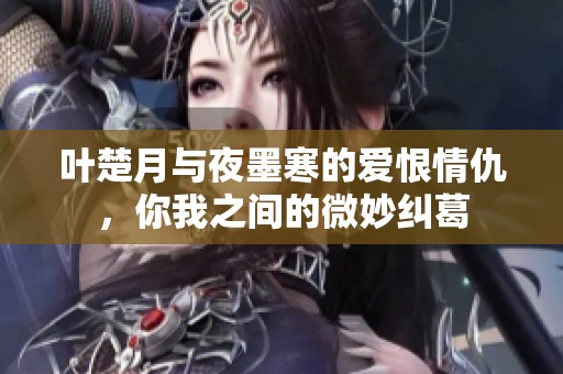 叶楚月与夜墨寒的爱恨情仇，你我之间的微妙纠葛