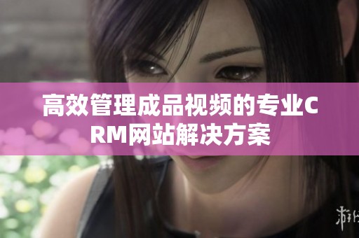 高效管理成品视频的专业CRM网站解决方案