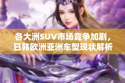 各大洲SUV市场竞争加剧，日韩欧洲亚洲车型现状解析