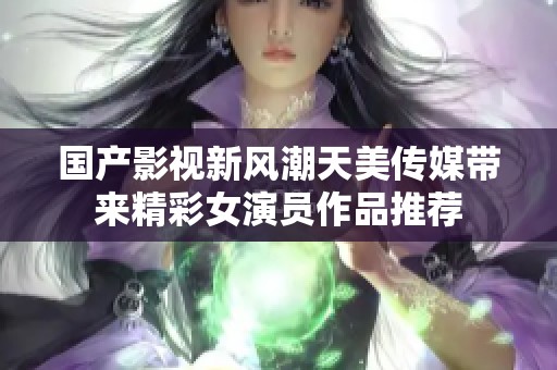 国产影视新风潮天美传媒带来精彩女演员作品推荐