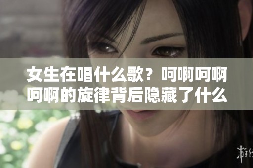 女生在唱什么歌？呵啊呵啊呵啊的旋律背后隐藏了什么故事？