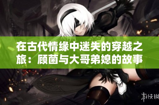 在古代情缘中迷失的穿越之旅：顾菌与大哥弟媳的故事