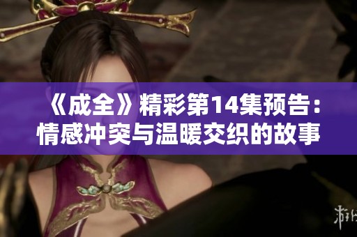 《成全》精彩第14集预告：情感冲突与温暖交织的故事即将展开