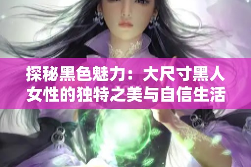 探秘黑色魅力：大尺寸黑人女性的独特之美与自信生活