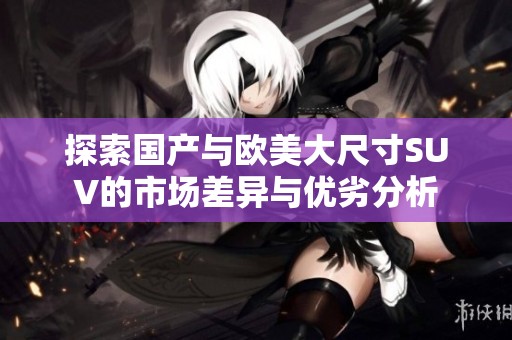 探索国产与欧美大尺寸SUV的市场差异与优劣分析