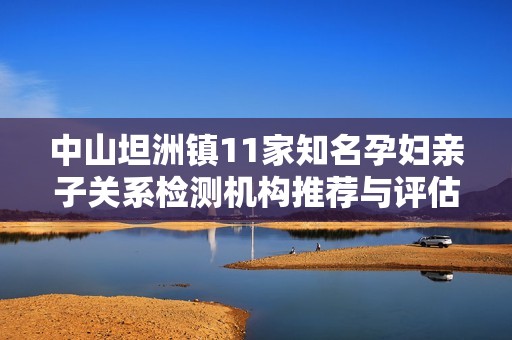 中山坦洲镇11家知名孕妇亲子关系检测机构推荐与评估攻略