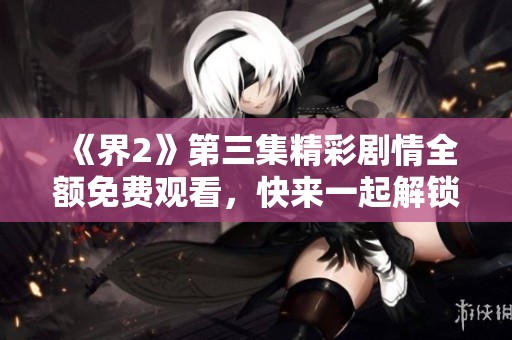 《界2》第三集精彩剧情全额免费观看，快来一起解锁新篇章！