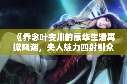 《乔念叶妄川的豪华生活再掀风潮，夫人魅力四射引众人瞩目》