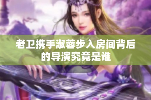 老卫携手淑蓉步入房间背后的导演究竟是谁