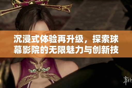 沉浸式体验再升级，探索球幕影院的无限魅力与创新技术