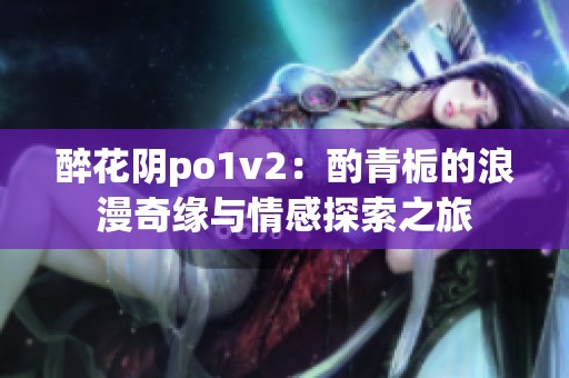 醉花阴po1v2：酌青栀的浪漫奇缘与情感探索之旅