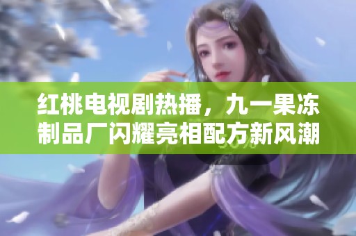 红桃电视剧热播，九一果冻制品厂闪耀亮相配方新风潮