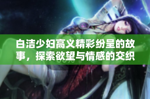 白洁少妇高义精彩纷呈的故事，探索欲望与情感的交织之旅