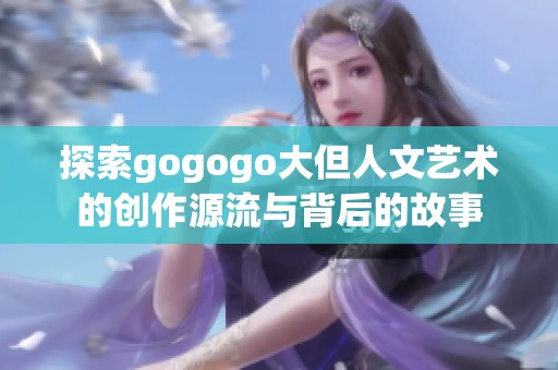 探索gogogo大但人文艺术的创作源流与背后的故事