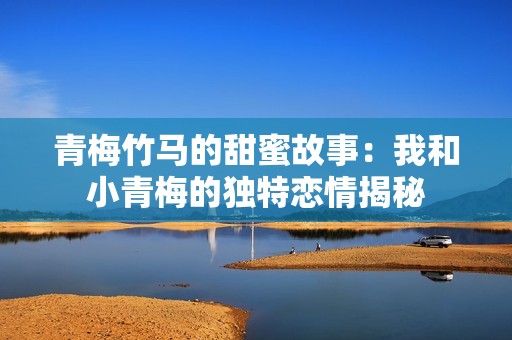 青梅竹马的甜蜜故事：我和小青梅的独特恋情揭秘