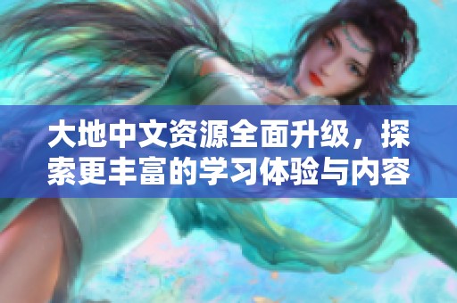 大地中文资源全面升级，探索更丰富的学习体验与内容选择