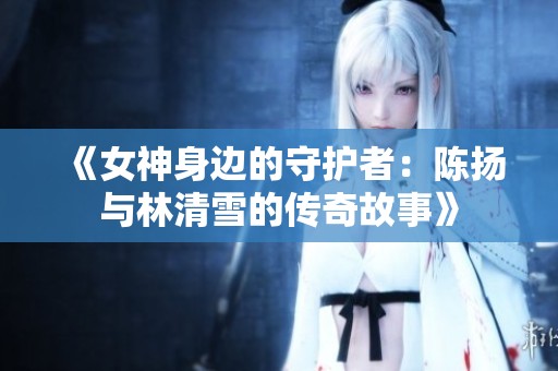 《女神身边的守护者：陈扬与林清雪的传奇故事》