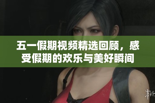 五一假期视频精选回顾，感受假期的欢乐与美好瞬间