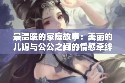 最温暖的家庭故事：美丽的儿媳与公公之间的情感牵绊