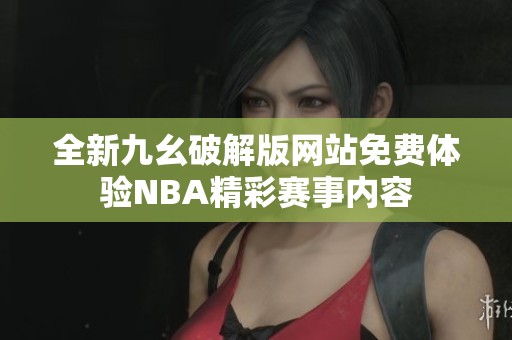 全新九幺破解版网站免费体验NBA精彩赛事内容