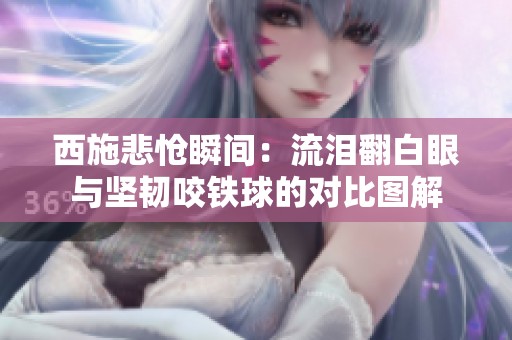 西施悲怆瞬间：流泪翻白眼与坚韧咬铁球的对比图解