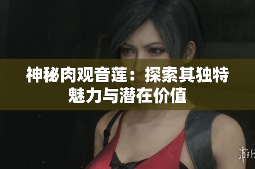 神秘肉观音莲：探索其独特魅力与潜在价值
