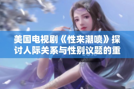 美国电视剧《性来潮喷》探讨人际关系与性别议题的重要性