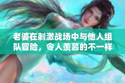老婆在刺激战场中与他人组队冒险，令人羡慕的不一样体验