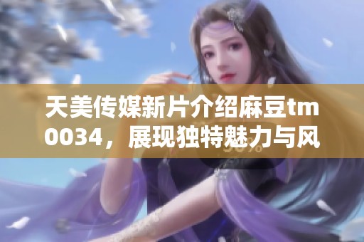 天美传媒新片介绍麻豆tm0034，展现独特魅力与风采