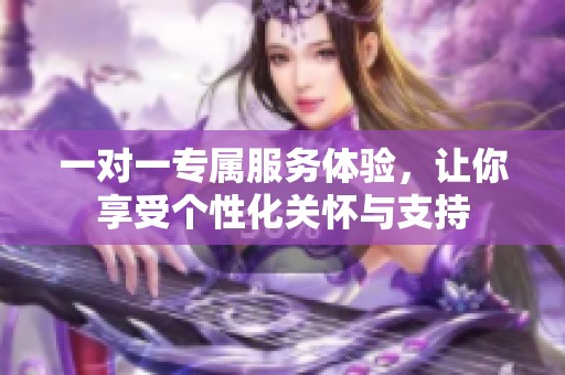 一对一专属服务体验，让你享受个性化关怀与支持